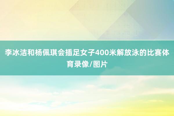 李冰洁和杨佩琪会插足女子400米解放泳的比赛体育录像/图片