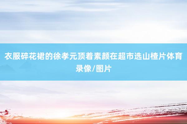 衣服碎花裙的徐孝元顶着素颜在超市选山楂片体育录像/图片
