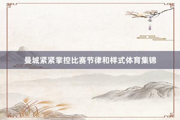 曼城紧紧掌控比赛节律和样式体育集锦