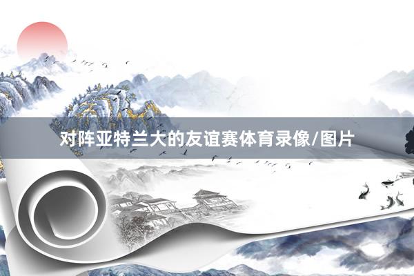 对阵亚特兰大的友谊赛体育录像/图片