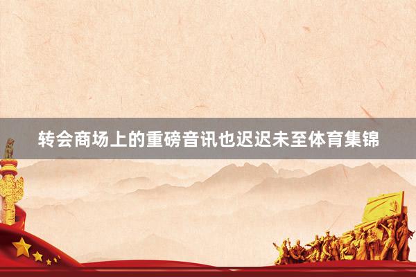 转会商场上的重磅音讯也迟迟未至体育集锦
