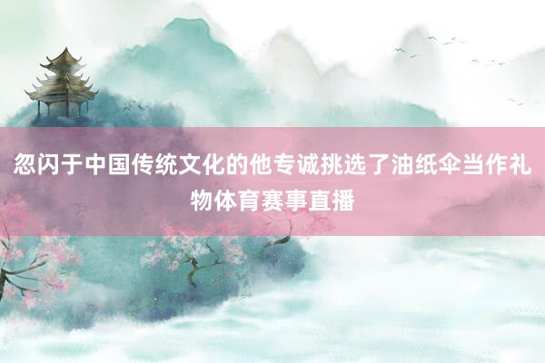 忽闪于中国传统文化的他专诚挑选了油纸伞当作礼物体育赛事直播