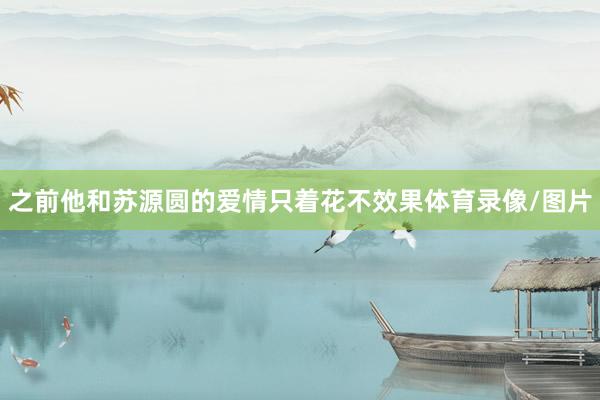 之前他和苏源圆的爱情只着花不效果体育录像/图片