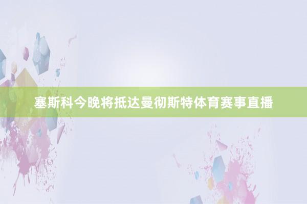 塞斯科今晚将抵达曼彻斯特体育赛事直播