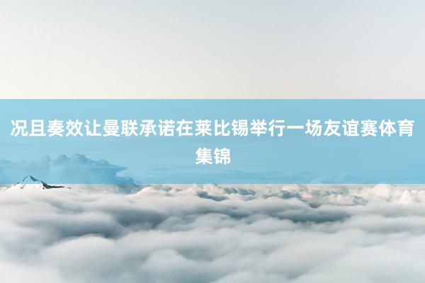 况且奏效让曼联承诺在莱比锡举行一场友谊赛体育集锦