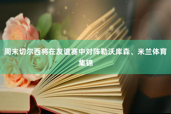 周末切尔西将在友谊赛中对阵勒沃库森、米兰体育集锦