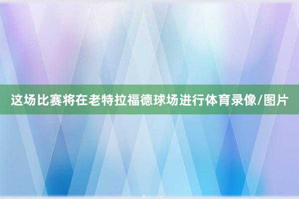 这场比赛将在老特拉福德球场进行体育录像/图片