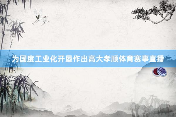 为国度工业化开垦作出高大孝顺体育赛事直播