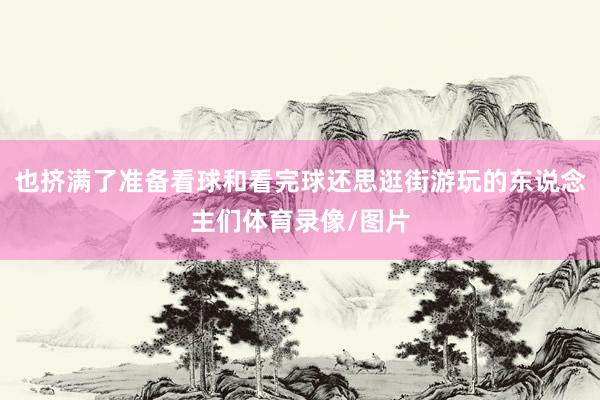 也挤满了准备看球和看完球还思逛街游玩的东说念主们体育录像/图片