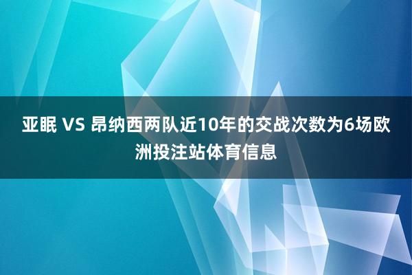 亚眠 VS 昂纳西两队近10年的交战次数为6场欧洲投注站体育信息