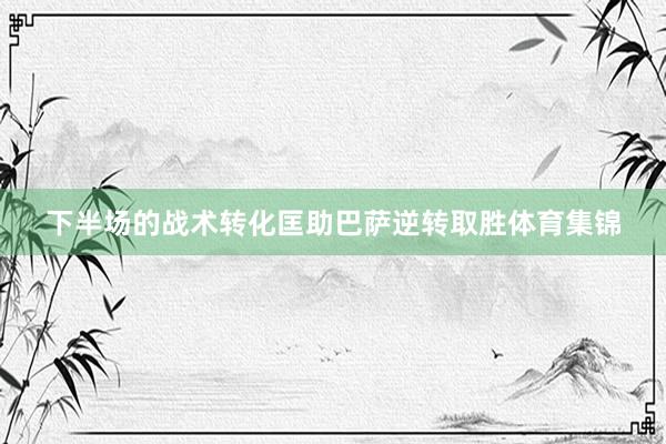 下半场的战术转化匡助巴萨逆转取胜体育集锦