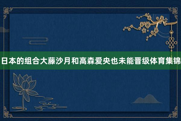 日本的组合大藤沙月和高森爱央也未能晋级体育集锦