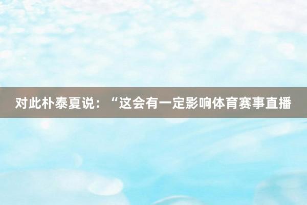 对此朴泰夏说：“这会有一定影响体育赛事直播