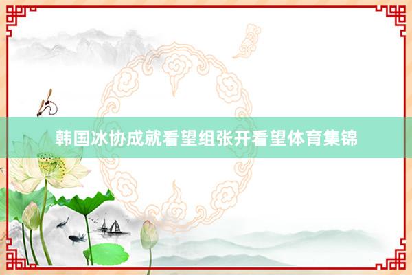 韩国冰协成就看望组张开看望体育集锦