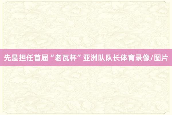 先是担任首届“老瓦杯”亚洲队队长体育录像/图片