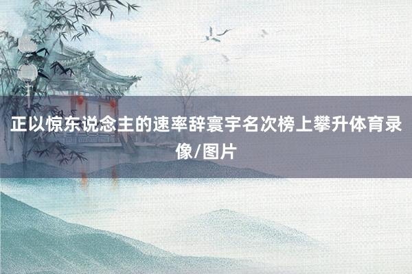 正以惊东说念主的速率辞寰宇名次榜上攀升体育录像/图片