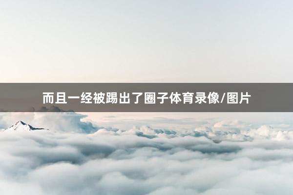 而且一经被踢出了圈子体育录像/图片