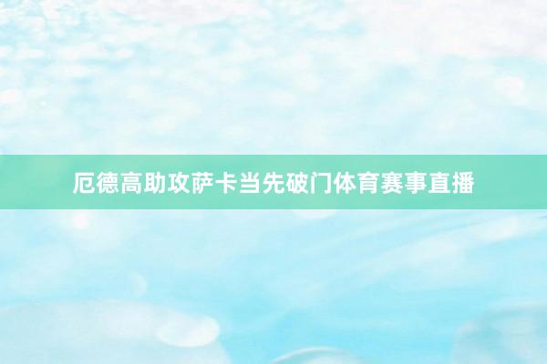 厄德高助攻萨卡当先破门体育赛事直播