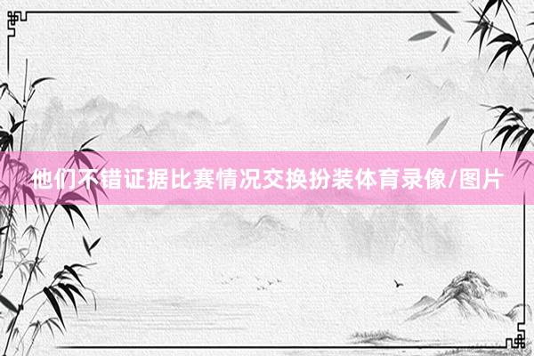 他们不错证据比赛情况交换扮装体育录像/图片