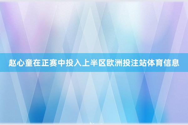 赵心童在正赛中投入上半区欧洲投注站体育信息