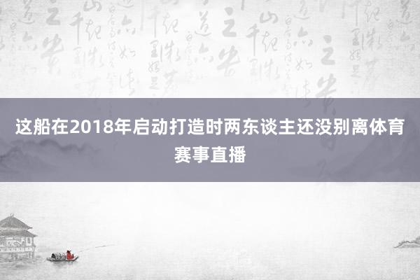 这船在2018年启动打造时两东谈主还没别离体育赛事直播