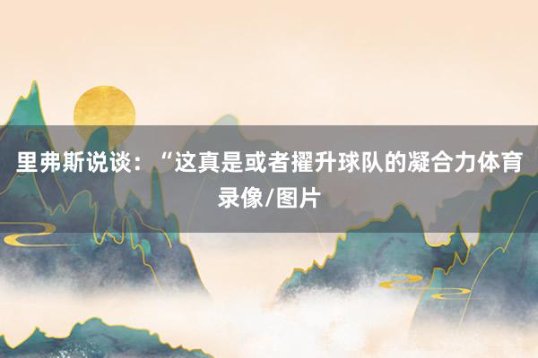 里弗斯说谈：“这真是或者擢升球队的凝合力体育录像/图片