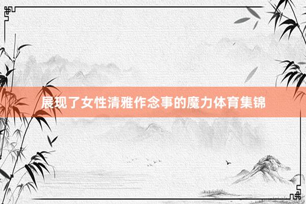展现了女性清雅作念事的魔力体育集锦