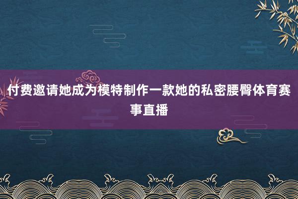 付费邀请她成为模特制作一款她的私密腰臀体育赛事直播