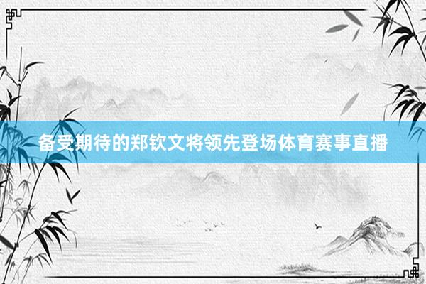 备受期待的郑钦文将领先登场体育赛事直播