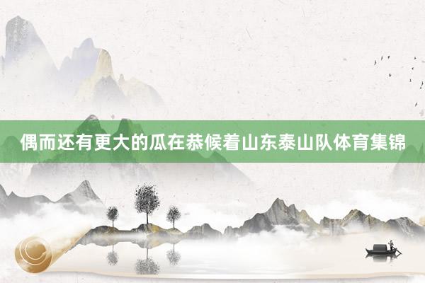 偶而还有更大的瓜在恭候着山东泰山队体育集锦