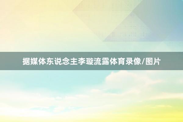 据媒体东说念主李璇流露体育录像/图片