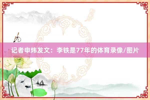 记者申炜发文：李铁是77年的体育录像/图片