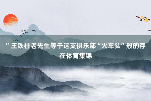 ”王铁柱老先生等于这支俱乐部“火车头”般的存在体育集锦