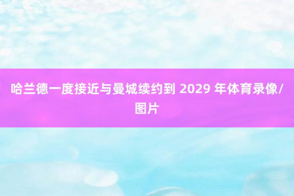 哈兰德一度接近与曼城续约到 2029 年体育录像/图片