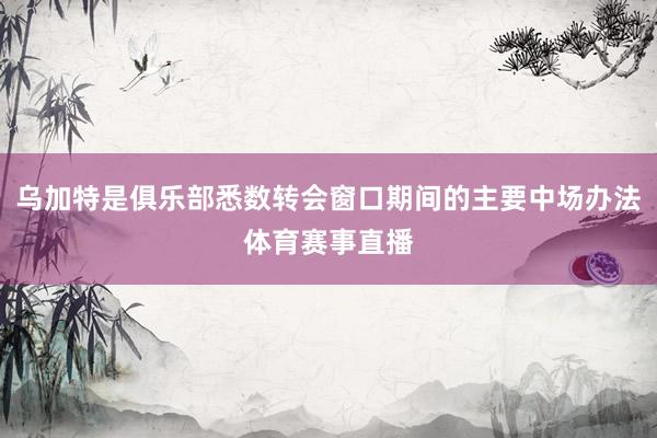 乌加特是俱乐部悉数转会窗口期间的主要中场办法体育赛事直播