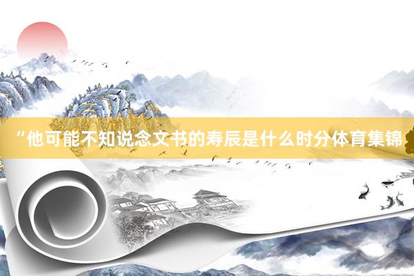 “他可能不知说念文书的寿辰是什么时分体育集锦