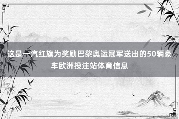 这是一汽红旗为奖励巴黎奥运冠军送出的50辆豪车欧洲投注站体育信息