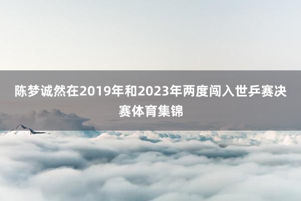 陈梦诚然在2019年和2023年两度闯入世乒赛决赛体育集锦