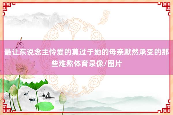 最让东说念主怜爱的莫过于她的母亲默然承受的那些难熬体育录像/图片