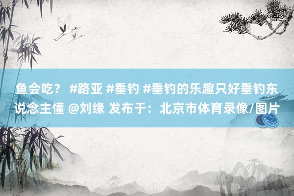 鱼会吃？ #路亚 #垂钓 #垂钓的乐趣只好垂钓东说念主懂 @刘缘 发布于：北京市体育录像/图片