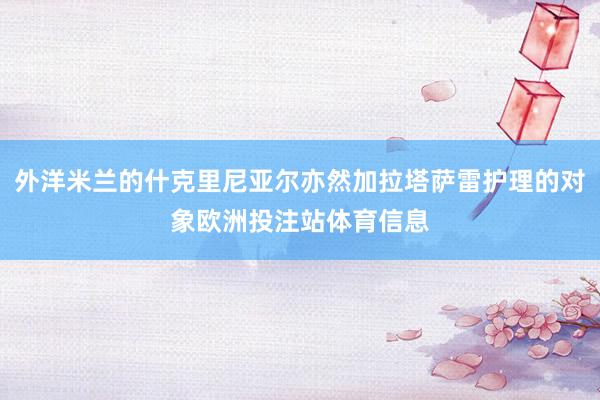外洋米兰的什克里尼亚尔亦然加拉塔萨雷护理的对象欧洲投注站体育信息