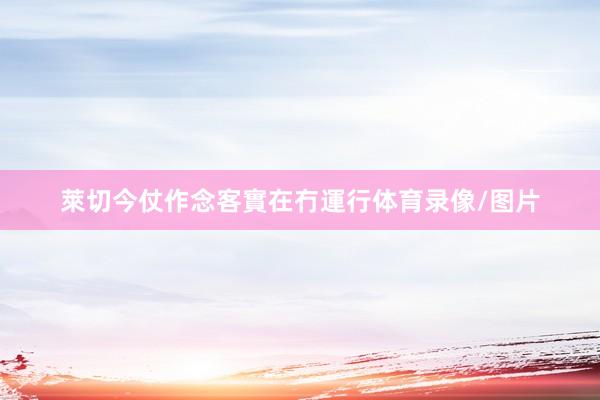 萊切今仗作念客實在冇運行体育录像/图片