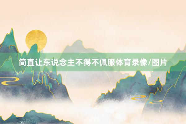 简直让东说念主不得不佩服体育录像/图片