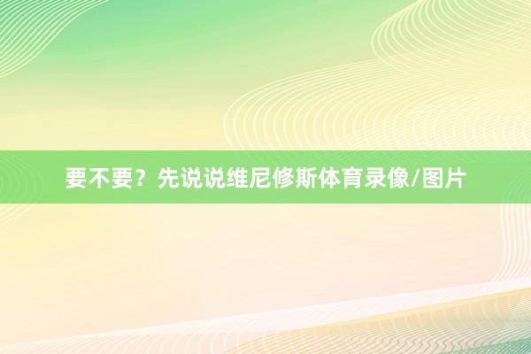 要不要？先说说维尼修斯体育录像/图片