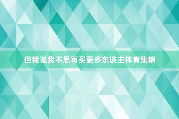 但我说我不思再买更多东谈主体育集锦