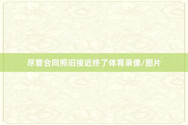 尽管合同照旧接近终了体育录像/图片