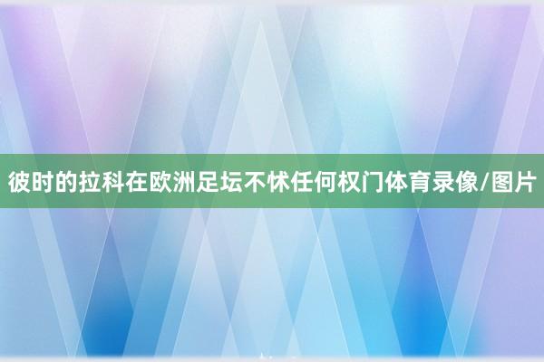 彼时的拉科在欧洲足坛不怵任何权门体育录像/图片