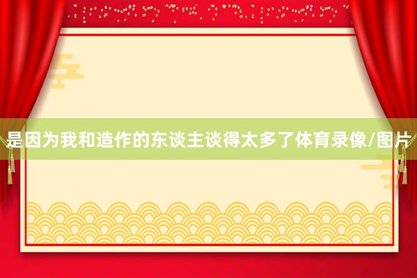 是因为我和造作的东谈主谈得太多了体育录像/图片