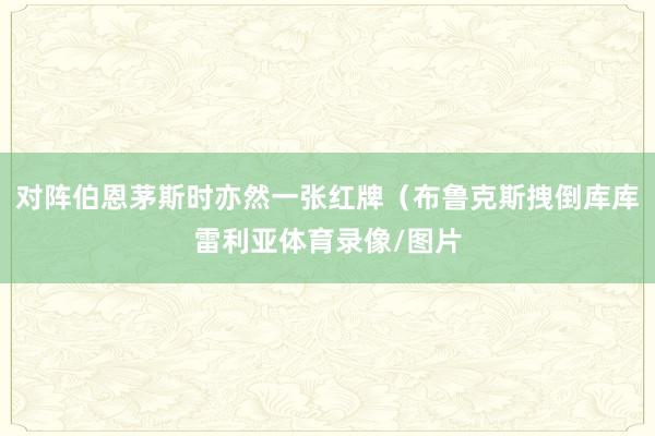 对阵伯恩茅斯时亦然一张红牌（布鲁克斯拽倒库库雷利亚体育录像/图片