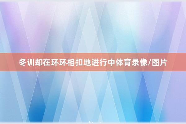 冬训却在环环相扣地进行中体育录像/图片